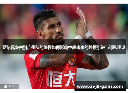 萨尔瓦多告别广州队的旅程如何影响中超未来的外援引进与球队建设