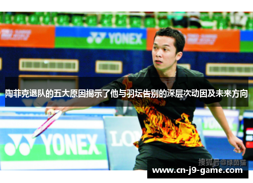陶菲克退队的五大原因揭示了他与羽坛告别的深层次动因及未来方向