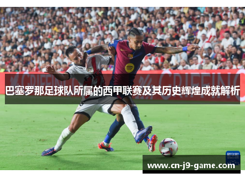 巴塞罗那足球队所属的西甲联赛及其历史辉煌成就解析
