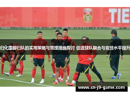 归化国脚归队的实用策略与管理措施探讨 促进球队融合与竞技水平提升