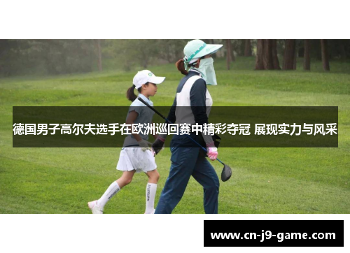 德国男子高尔夫选手在欧洲巡回赛中精彩夺冠 展现实力与风采