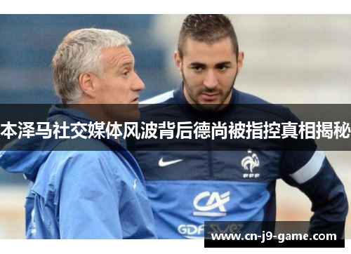 本泽马社交媒体风波背后德尚被指控真相揭秘 本泽马社交媒体风波背后德尚被指控真相揭秘