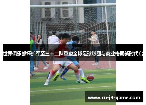 世界俱乐部杯扩军至三十二队重塑全球足球版图与商业格局新时代启 世界俱乐部杯扩军至三十二队重塑全球足球版图与商业格局新时代启