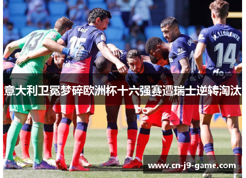 意大利卫冕梦碎欧洲杯十六强赛遭瑞士逆转淘汰