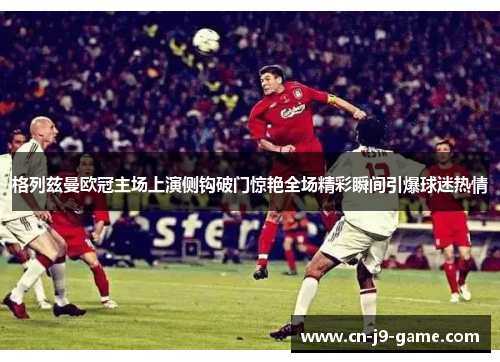 格列兹曼欧冠主场上演侧钩破门惊艳全场精彩瞬间引爆球迷热情